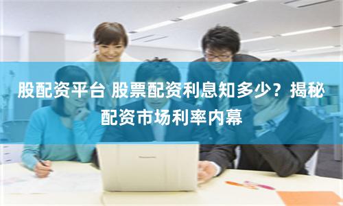 股配资平台 股票配资利息知多少？揭秘配资市场利率内幕