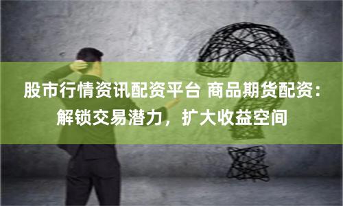 股市行情资讯配资平台 商品期货配资：解锁交易潜力，扩大收益空间