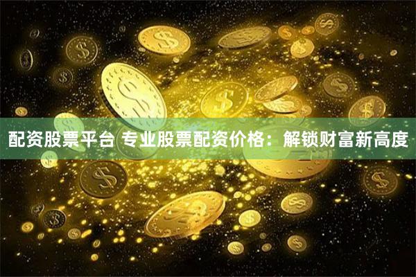 配资股票平台 专业股票配资价格：解锁财富新高度