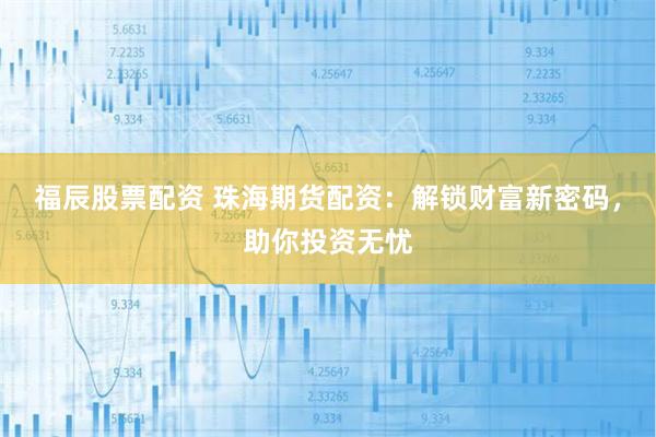 福辰股票配资 珠海期货配资：解锁财富新密码，助你投资无忧