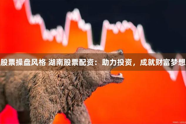 股票操盘风格 湖南股票配资：助力投资，成就财富梦想