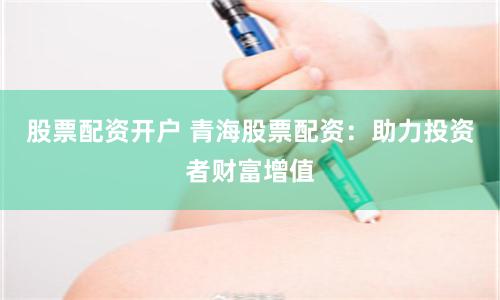 股票配资开户 青海股票配资：助力投资者财富增值