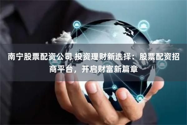 南宁股票配资公司 投资理财新选择：股票配资招商平台，开启财富新篇章