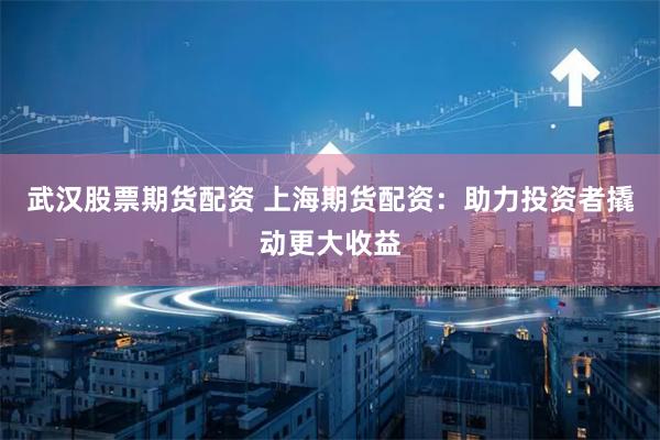武汉股票期货配资 上海期货配资：助力投资者撬动更大收益