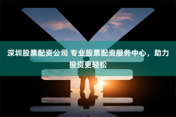 深圳股票配资公司 专业股票配资服务中心,助力投资更轻松