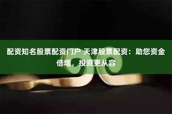 配资知名股票配资门户 天津股票配资：助您资金倍增，投资更从容