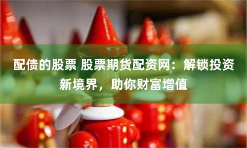 配债的股票 股票期货配资网:解锁投资新境界,助你财富增值