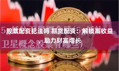 股票配资犯法吗 期货配资：解锁高收益，助力财富增长