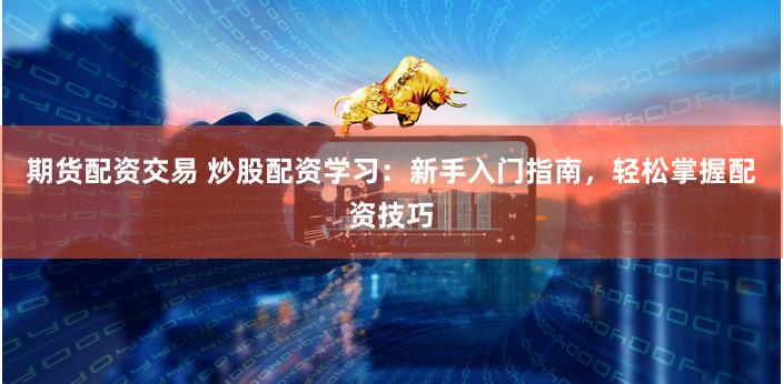 期货配资交易 炒股配资学习:新手入门指南,轻松掌握配资技巧