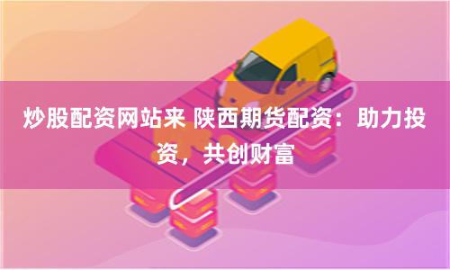 炒股配资网站来 陕西期货配资:助力投资,共创财富