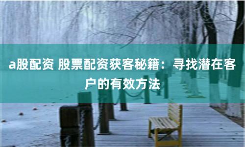 a股配资 股票配资获客秘籍：寻找潜在客户的有效方法