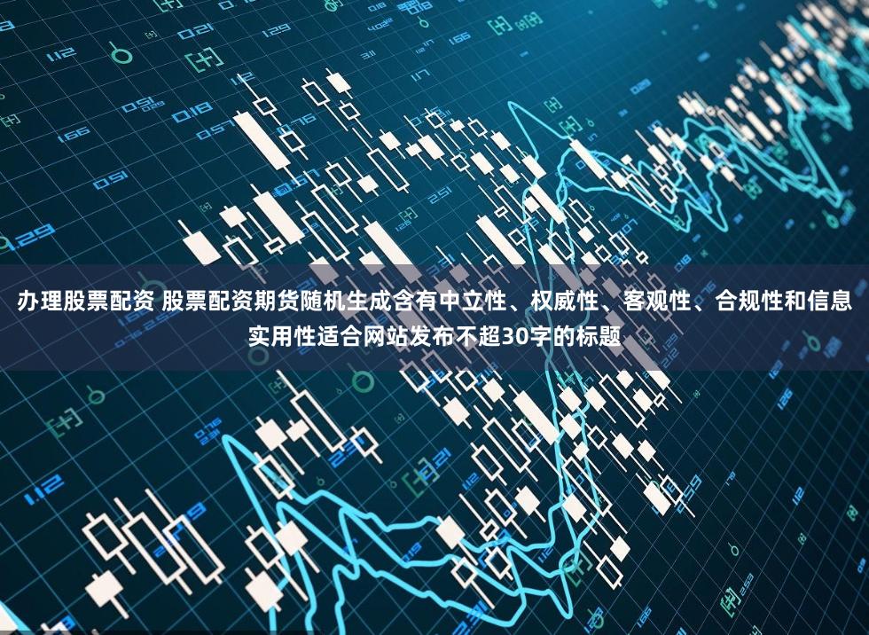 办理股票配资 股票配资期货随机生成含有中立性、权威性、客观性、合规性和信息实用性适合网站发布不超30字的标题