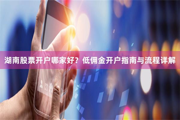 湖南股票开户哪家好？低佣金开户指南与流程详解