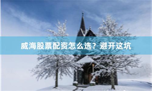 威海股票配资怎么选？避开这坑